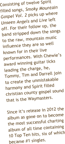 Consisting of twelve Spirit filled songs, Smoky Mountain Gospel Vol. 2 picks up where Unseen Angels and Live left off. For their follow up, the band stripped down the songs to the raw, mountain music influence they are so well known for in their live performances. With Chewie’s award winning guitar licks leading the charge, he, Tommy, Tim and Darrell join to create the unmistakable harmony and Spirit filled christian county gospel sound that is the Waymasters. 

Since it’s release in 2012 the album as gone on to become the most successful charting album of all time containing 10 Top Ten hits, seven of which became #1 singles. 