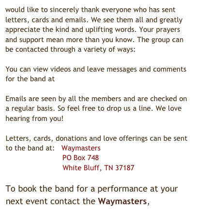 would like to sincerely thank everyone who has sent letters, cards and emails. We see them all and greatly appreciate the kind and uplifting words. Your prayers and support mean more than you know. The group can be contacted through a variety of ways:

You can view videos and leave messages and comments for the band at www.youtube.com/thebluegoose79

Emails are seen by all the members and are checked on a regular basis. So feel free to drop us a line. We love hearing from you! thewaymasters@yahoo.com

Letters, cards, donations and love offerings can be sent to the band at:   Waymasters
                          PO Box 748 
                          White Bluff, TN 37187

To book the band for a performance at your next event contact the Waymasters, thewaymasters@yahoo.com