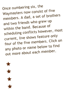 Once numbering six, the Waymasters now consist of five members. A dad, a set of brothers and two friends who grew up within the band. Because of scheduling conflicts however, most current, live shows feature only four of the five members. Click on any photo or name below to find out more about each member.

  Tim Reynolds
  Darrell Frizsell
  Chewie McMahan
  Tommy Frizsell
  Danny Frizsell